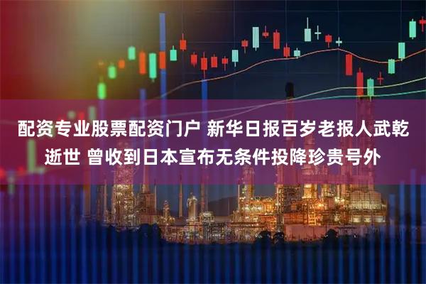 配资专业股票配资门户 新华日报百岁老报人武乾逝世 曾收到日本宣布无条件投降珍贵号外