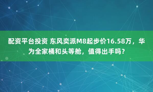 配资平台投资 东风奕派M8起步价16.58万，华为全家桶和头等舱，值得出手吗？
