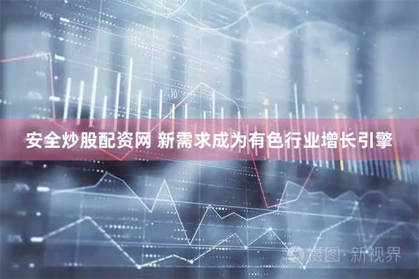 安全炒股配资网 新需求成为有色行业增长引擎