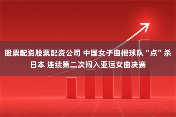 股票配资股票配资公司 中国女子曲棍球队“点”杀日本 连续第二次闯入亚运女曲决赛