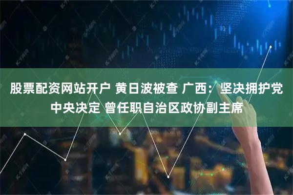股票配资网站开户 黄日波被查 广西：坚决拥护党中央决定 曾任职自治区政协副主席